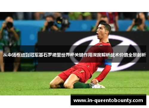 从中场枢纽到冠军基石罗德里世界杯关键作用深度解析战术价值全景剖析 从中场枢纽到冠军基石罗德里世界杯关键作用深度解析战术价值全景剖析