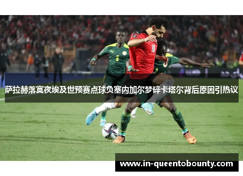 萨拉赫落寞夜埃及世预赛点球负塞内加尔梦碎卡塔尔背后原因引热议 萨拉赫落寞夜埃及世预赛点球负塞内加尔梦碎卡塔尔背后原因引热议