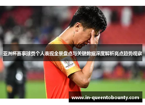 亚洲杯赛事球员个人表现全景盘点与关键数据深度解析亮点趋势观察